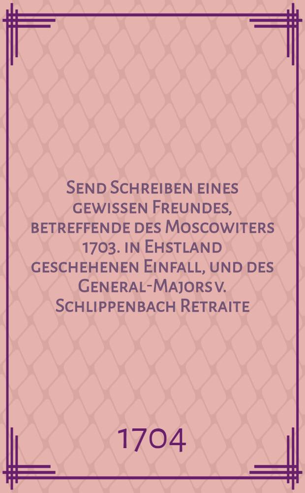 Send Schreiben eines gewissen Freundes, betreffende des Moscowiters 1703. in Ehstland geschehenen Einfall, und des General-Majors v. Schlippenbach Retraite