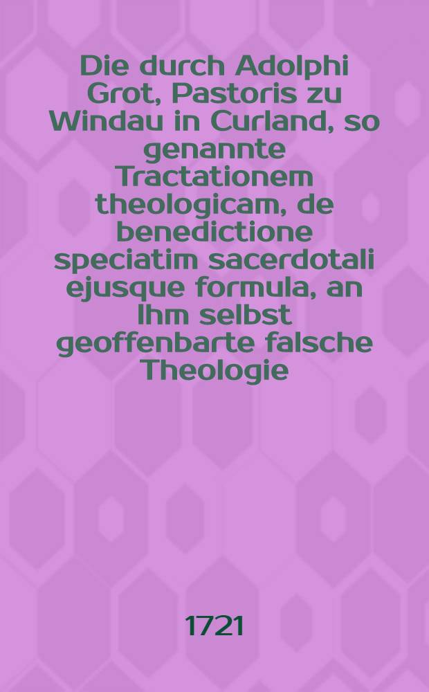 Die durch Adolphi Grot, Pastoris zu Windau in Curland, so genannte Tractationem theologicam, de benedictione speciatim sacerdotali ejusque formula, an Ihm selbst geoffenbarte falsche Theologie