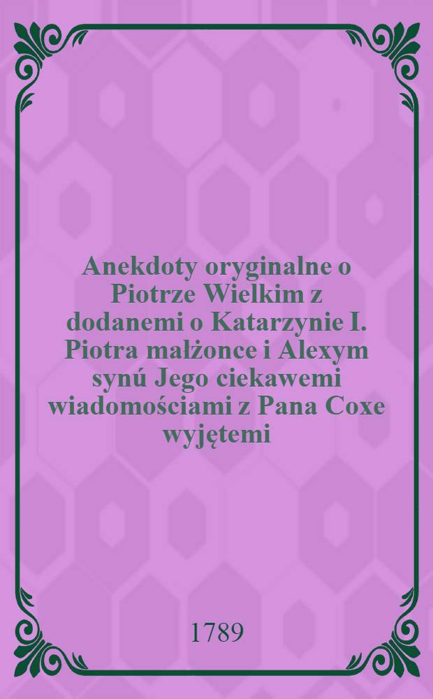 Anekdoty oryginalne o Piotrze Wielkim z dodanemi o Katarzynie I. Piotra małżonce i Alexym synú Jego ciekawemi wiadomościami z Pana Coxe wyjętemi
