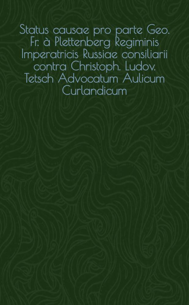 Status causae pro parte Geo. Fr. à Plettenberg Regiminis Imperatricis Russiae consiliarii contra Christoph. Ludov. Tetsch Advocatum Aulicum Curlandicum