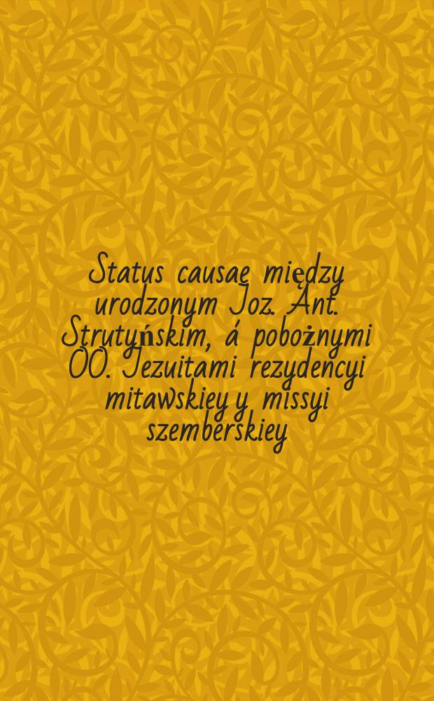 Status causae między urodzonym Joz. Ant. Strutyńskim, á pobożnymi OO. Jezuitami rezydencyi mitawskiey y missyi szemberskiey