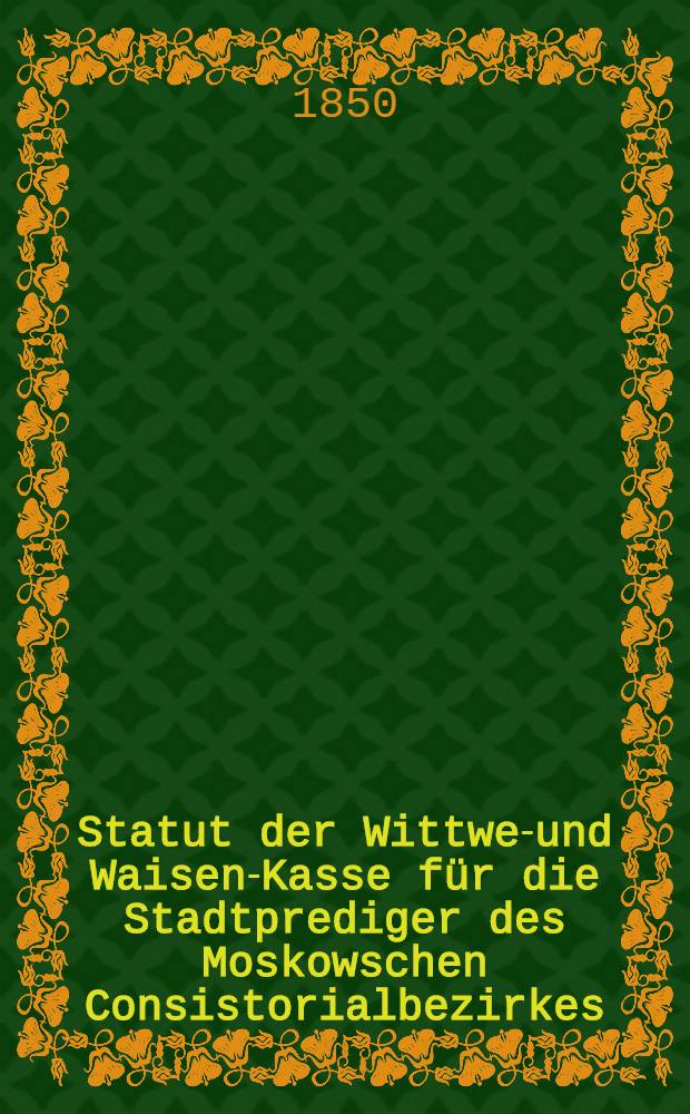 Statut der Wittwen- und Waisen-Kasse für die Stadtprediger des Moskowschen Consistorialbezirkes