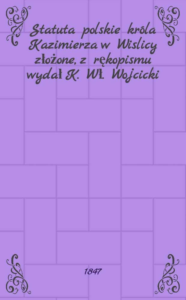 Statuta polskie króla Kazimierza w Wislicy złożone, z rękopismu wydał K. Wł. Wojcicki