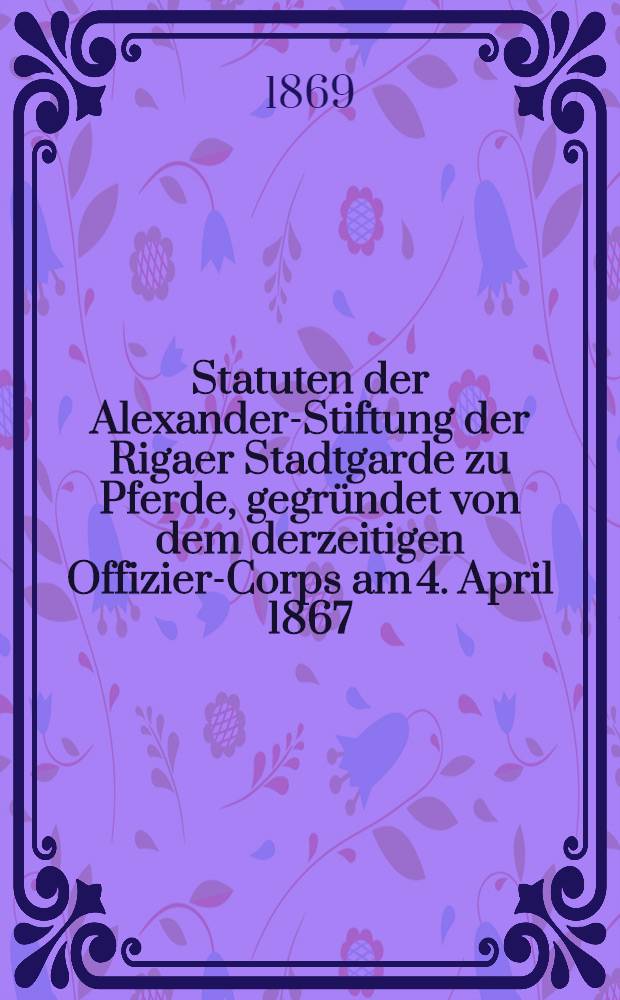Statuten der Alexander-Stiftung der Rigaer Stadtgarde zu Pferde, gegründet von dem derzeitigen Offizier-Corps am 4. April 1867
