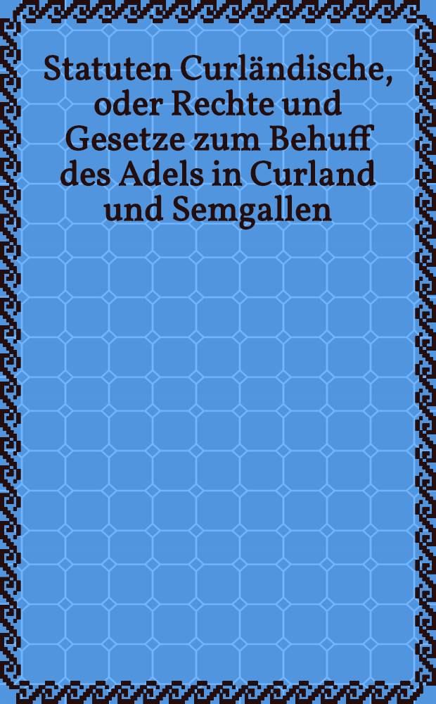 Statuten Curl&auml;ndische, oder Rechte und Gesetze zum Behuff des Adels in Curland und Semgallen = Statuta Curlandica, seu jura et leges, in usum Nobilitatis Curlandiae et Semigalliae