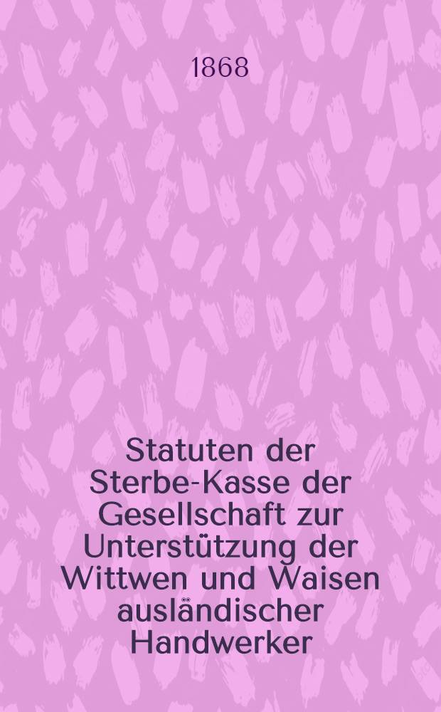 Statuten der Sterbe-Kasse der Gesellschaft zur Unterstützung der Wittwen und Waisen ausländischer Handwerker