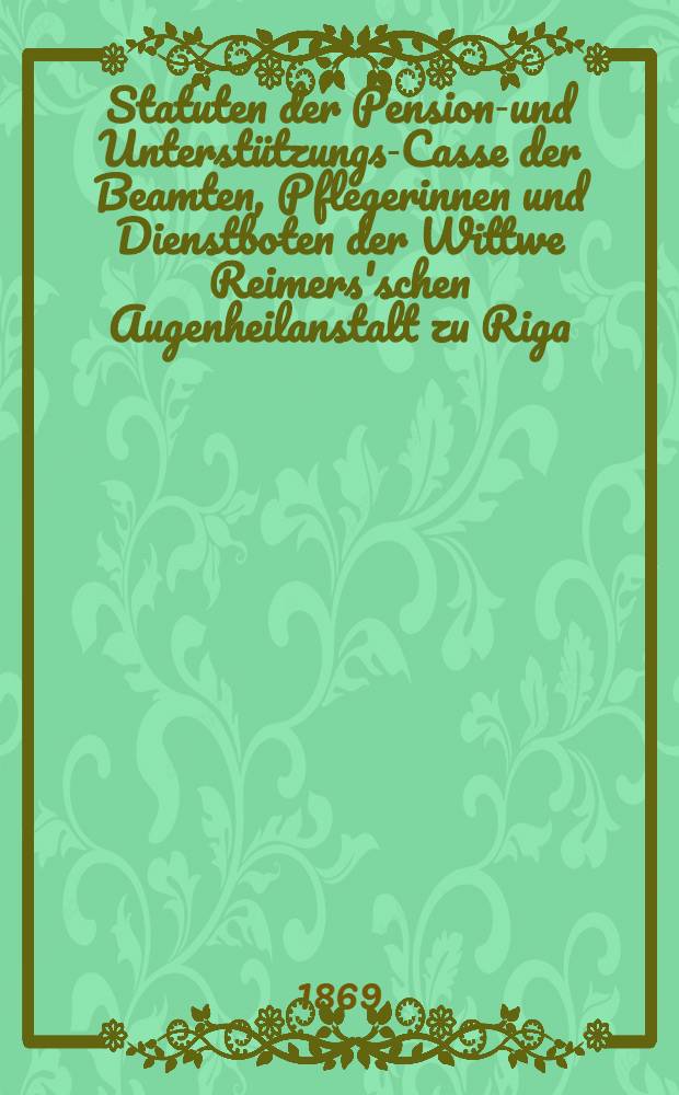 Statuten der Pensions- und Unterst&uuml;tzungs-Casse der Beamten, Pflegerinnen und Dienstboten der Wittwe Reimers'schen Augenheilanstalt zu Riga