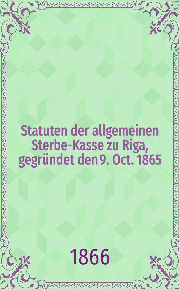 Statuten der allgemeinen Sterbe-Kasse zu Riga, gegründet den 9. Oct. 1865