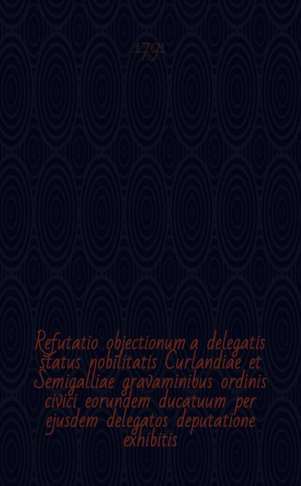 Refutatio objectionum a delegatis status nobilitatis Curlandiae et Semigalliae gravaminibus ordinis civici eorundem ducatuum per ejusdem delegatos deputatione exhibitis, oppositarum = Zbicie zarzutów, ktore delegowani stanu rycerskiego, naprzeciw uciążliwościom i żądaniom stanu mieyskiego przez swoich delegatów deputacyi złożonym, przytoczyli