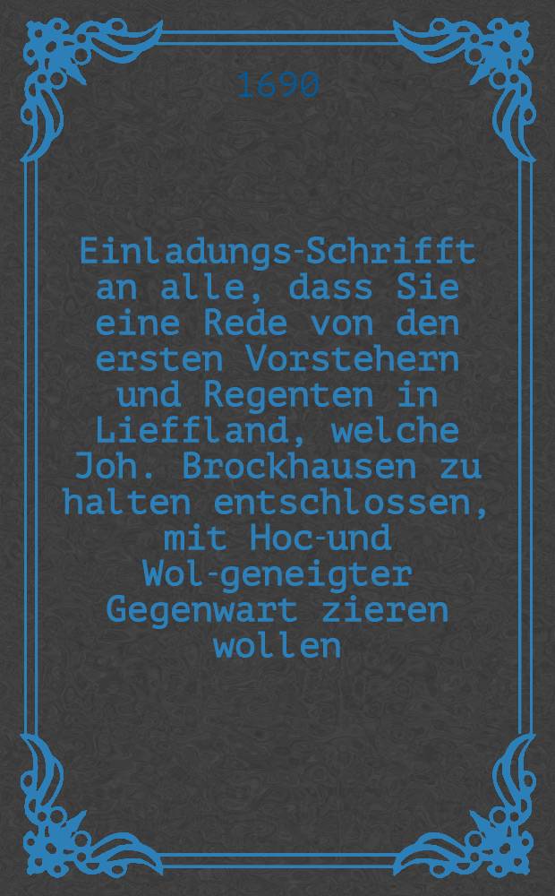 Einladungs-Schrifft an alle, dass Sie eine Rede von den ersten Vorstehern und Regenten in Lieffland, welche Joh. Brockhausen zu halten entschlossen, mit Hoch- und Wol-geneigter Gegenwart zieren wollen