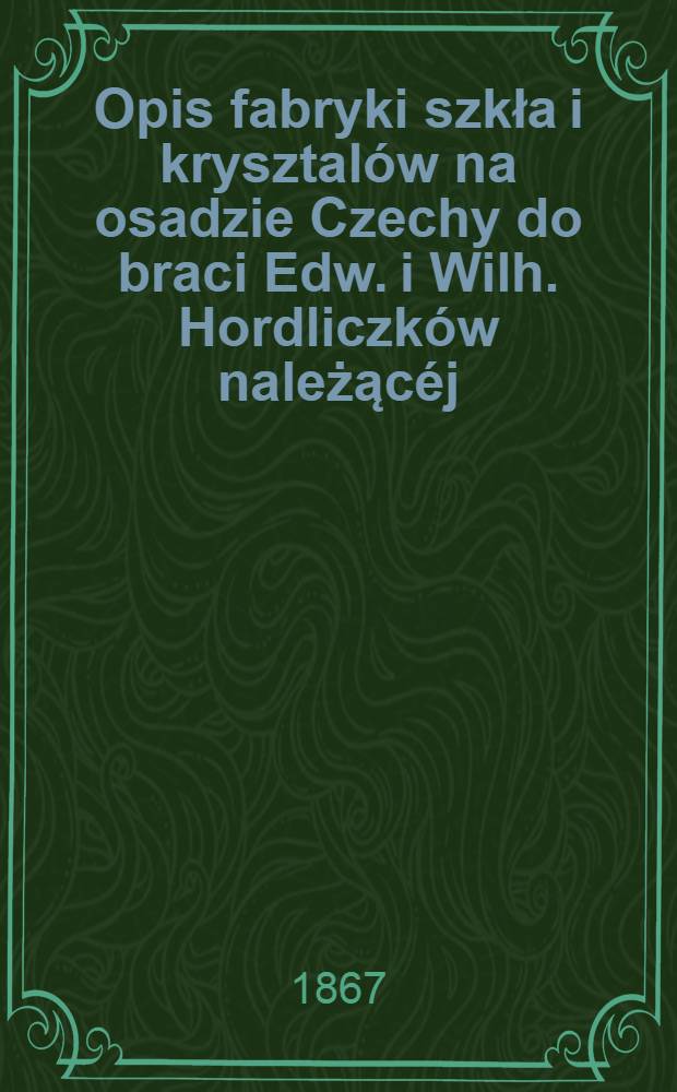 Opis fabryki szkła i krysztalów na osadzie Czechy do braci Edw. i Wilh. Hordliczków należącéj