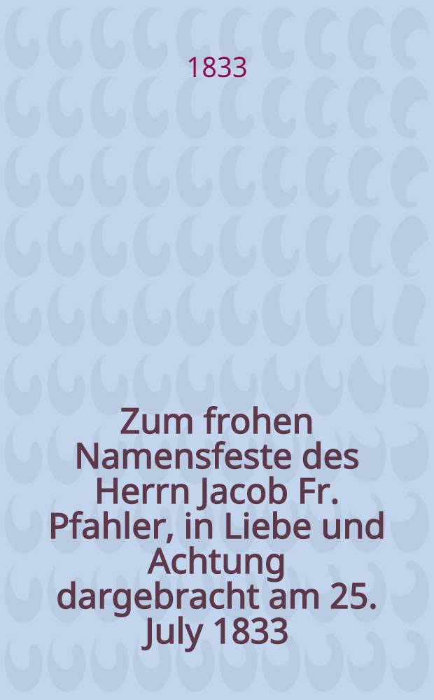 Zum frohen Namensfeste des Herrn Jacob Fr. Pfahler, in Liebe und Achtung dargebracht am 25. July 1833 : Pièce de vers