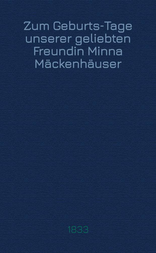 Zum Geburts-Tage unserer geliebten Freundin Minna Mäckenhäuser : Den 10. Dec. 1833 : Pièce de vers