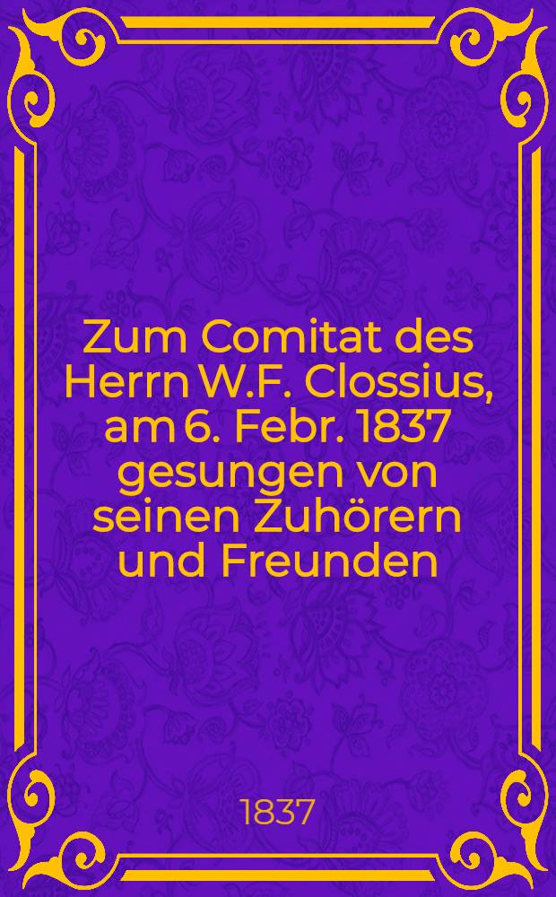 Zum Comitat des Herrn W.F. Clossius, am 6. Febr. 1837 gesungen von seinen Zuhörern und Freunden