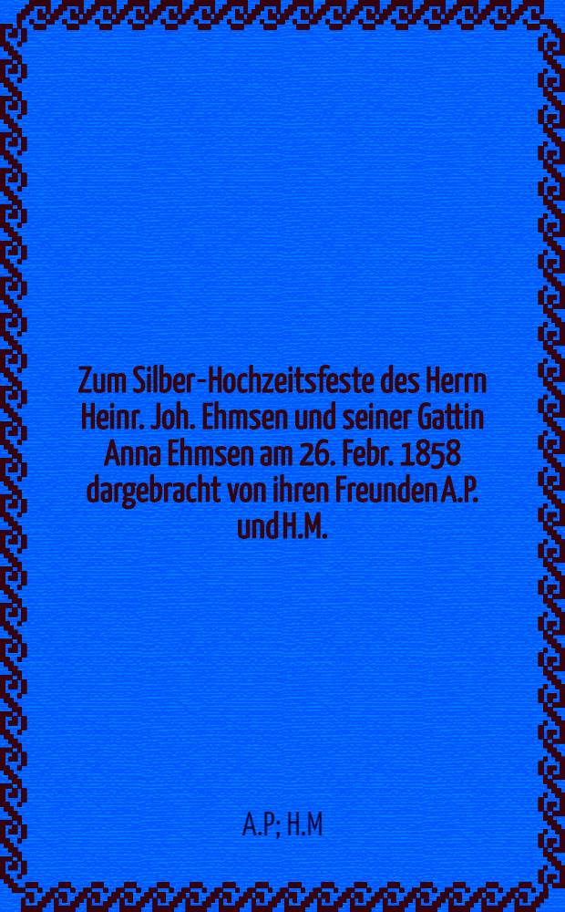 Zum Silber-Hochzeitsfeste des Herrn Heinr. Joh. Ehmsen und seiner Gattin Anna Ehmsen am 26. Febr. 1858 dargebracht von ihren Freunden A.P. und H.M. : Pièce de vers