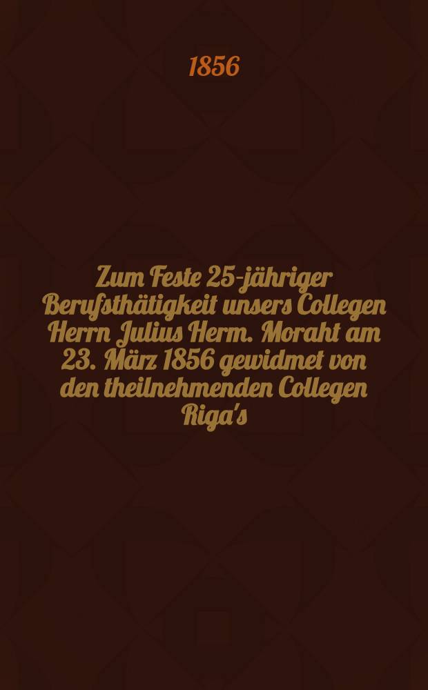 Zum Feste 25-jähriger Berufsthätigkeit unsers Collegen Herrn Julius Herm. Moraht am 23. März 1856 gewidmet von den theilnehmenden Collegen Riga's : Pièce de vers