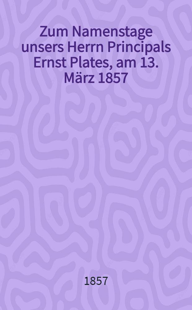 Zum Namenstage unsers Herrn Principals Ernst Plates, am 13. März 1857 : Pièce de vers