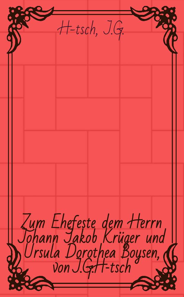 Zum Ehefeste dem Herrn Johann Jakob Krüger und Ursula Dorothea Boysen, von J.G.H-tsch : Den 12.May 1793