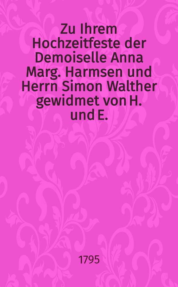 Zu Ihrem Hochzeitfeste der Demoiselle Anna Marg. Harmsen und Herrn Simon Walther gewidmet von H. und E. : Den 1. Februar 1795