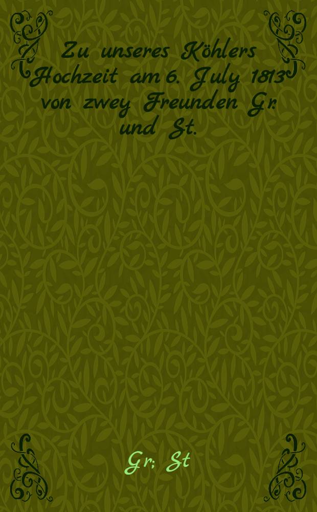 Zu unseres Köhlers Hochzeit am 6. July 1813 von zwey Freunden Gr. und St. : Pièce de vers