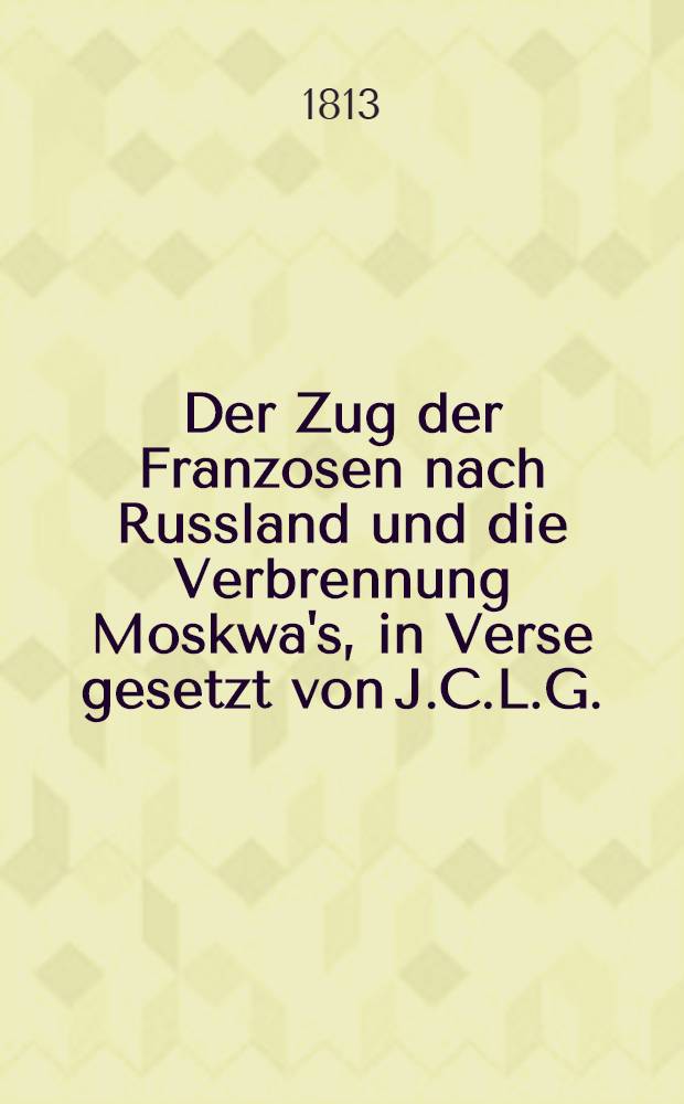 Der Zug der Franzosen nach Russland und die Verbrennung Moskwa's, in Verse gesetzt von J.C.L.G.