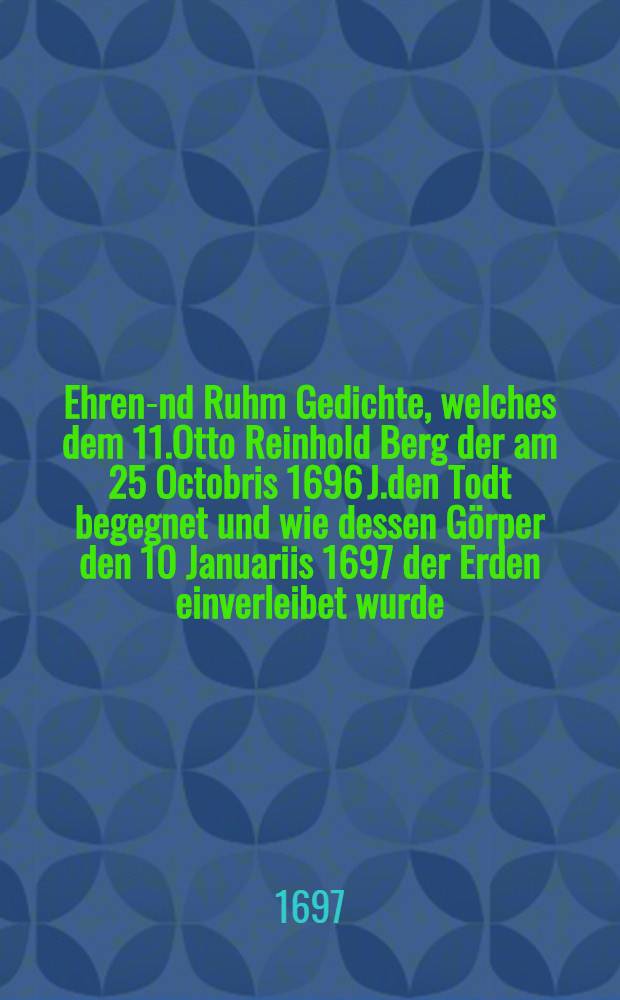 Ehren -und Ruhm Gedichte, welches dem 11.Otto Reinhold Berg der am 25 Octobris 1696 J.den Todt begegnet und wie dessen Görper den 10 Januariis 1697 der Erden einverleibet wurde; haben auffrichten wollen nachgesetzte Leidtragente