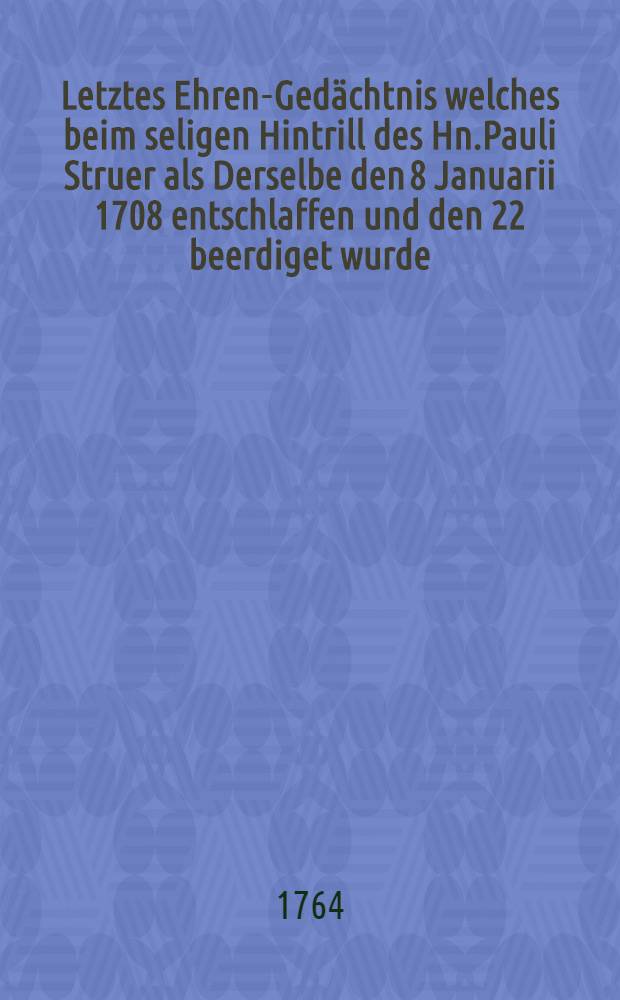 Letztes Ehren-Gedächtnis welches beim seligen Hintrill des Hn.Pauli Struer als Derselbe den 8 Januarii 1708 entschlaffen und den 22 beerdiget wurde : Haben abstatten wollen Nachfolgente aus dem Stads-ministerio : Pièce de vers