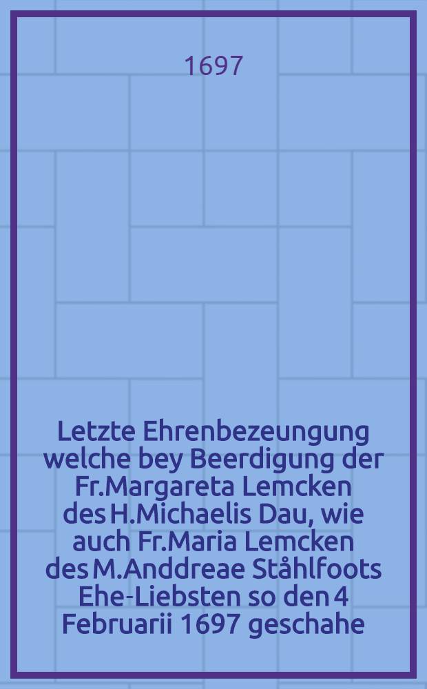 Letzte Ehrenbezeungung welche bey Beerdigung der Fr.Margareta Lemcken des H.Michaelis Dau, wie auch Fr.Maria Lemcken des M.Anddreae Ståhlfoots Ehe-Liebsten so den 4 Februarii 1697 geschahe : Nachgesetste gute Freunde haben abstatten wollen : Pièce de vers