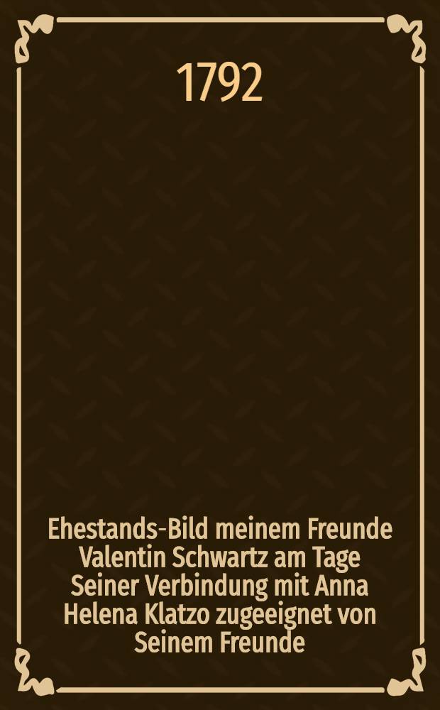 Ehestands-Bild meinem Freunde Valentin Schwartz am Tage Seiner Verbindung mit Anna Helena Klatzo zugeeignet von Seinem Freunde : Den 3 Februar 1792