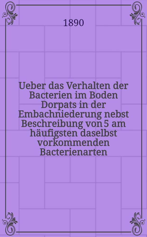 Ueber das Verhalten der Bacterien im Boden Dorpats in der Embachniederung nebst Beschreibung von 5 am häufigsten daselbst vorkommenden Bacterienarten