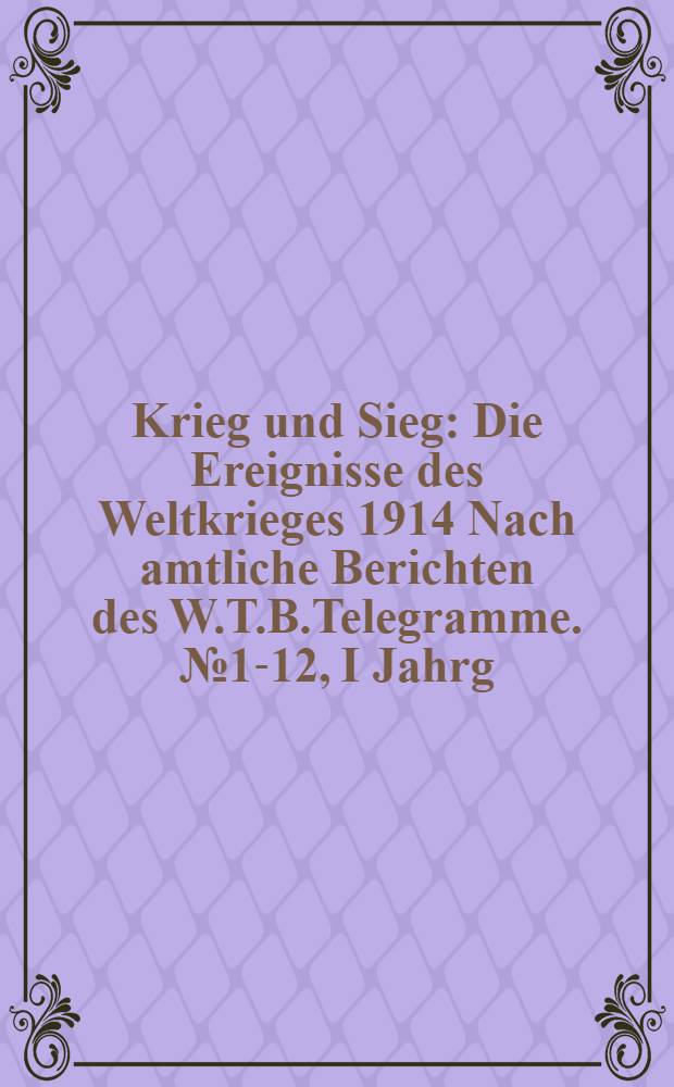 Krieg und Sieg : Die Ereignisse des Weltkrieges 1914 Nach amtliche Berichten des W.T.B.Telegramme. №1-12, I Jahrg