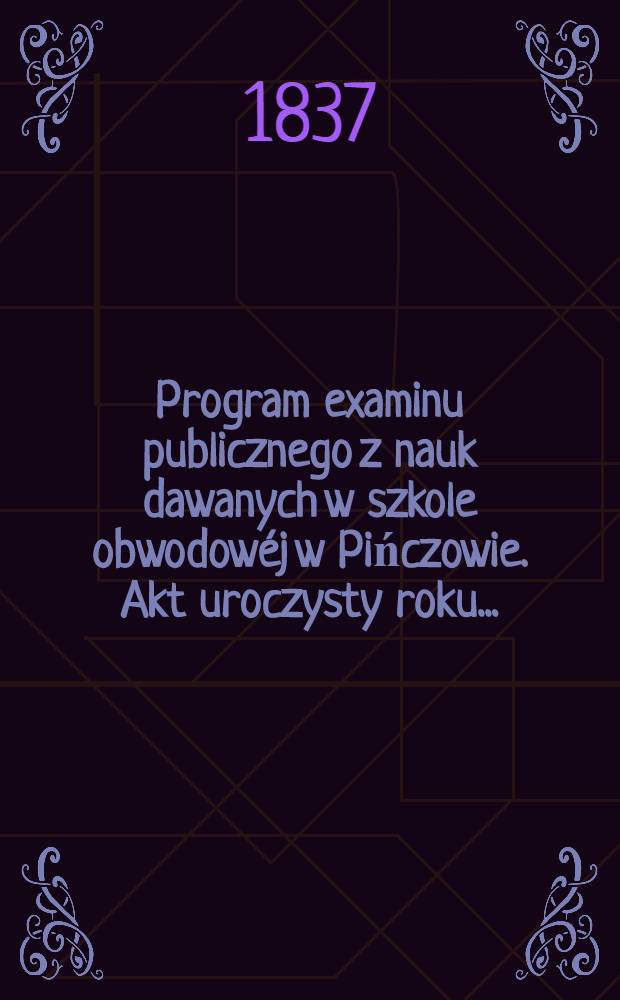 Program examinu publicznego z nauk dawanych w szkole obwodowéj w Pińczowie. Akt uroczysty roku ..