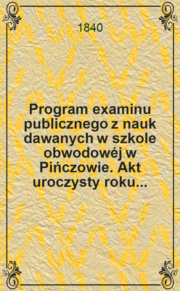 Program examinu publicznego z nauk dawanych w szkole obwodowéj w Pińczowie. Akt uroczysty roku ..