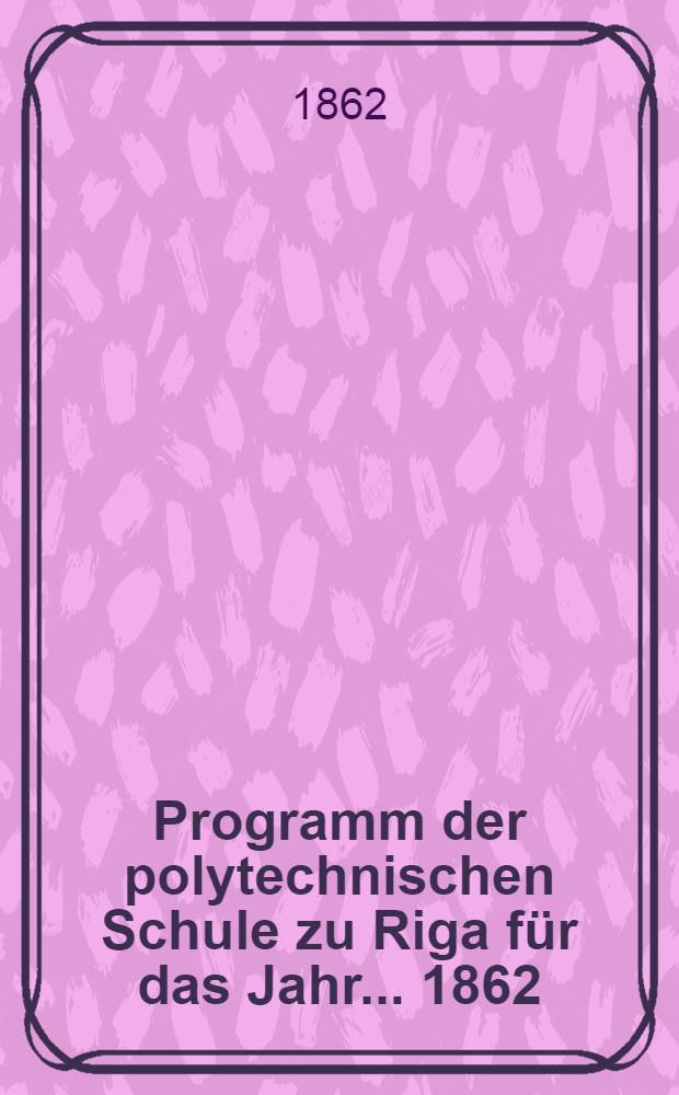 Programm der polytechnischen Schule zu Riga für das Jahr ... 1862/63