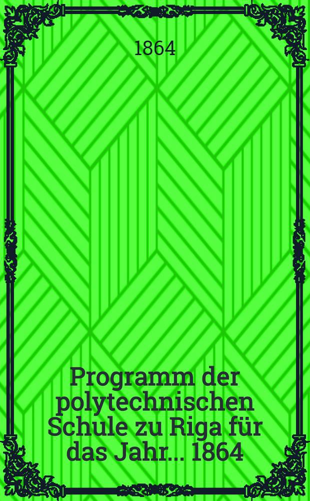 Programm der polytechnischen Schule zu Riga f&uuml;r das Jahr ... 1864/65