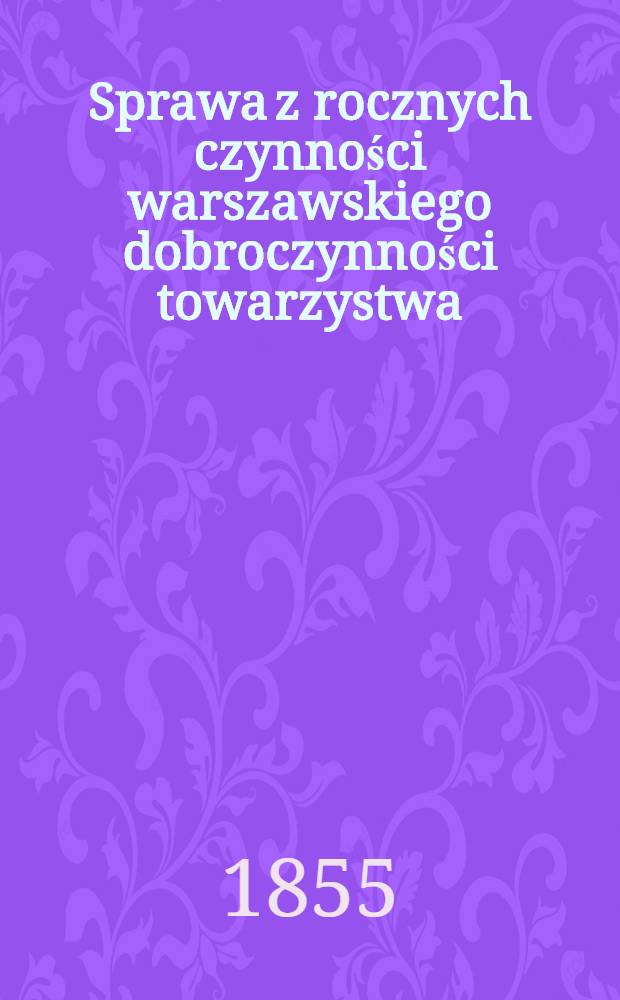Sprawa z rocznych czynności warszawskiego dobroczynności towarzystwa : Zdanie sprawy z działań i obrotu funduszów. Za rok ..