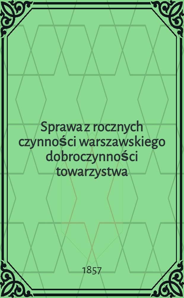 Sprawa z rocznych czynności warszawskiego dobroczynności towarzystwa : Zdanie sprawy z działań i obrotu funduszów. Za rok ..