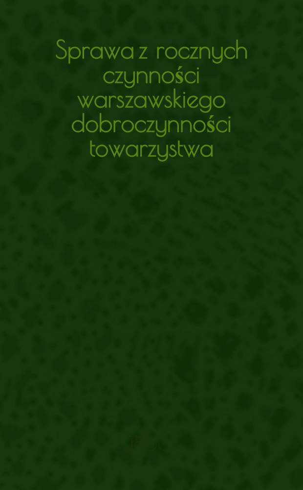 Sprawa z rocznych czynności warszawskiego dobroczynności towarzystwa : Zdanie sprawy z działań i obrotu funduszów. Za rok ..