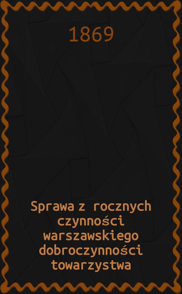 Sprawa z rocznych czynności warszawskiego dobroczynności towarzystwa : Zdanie sprawy z działań i obrotu funduszów. Za rok ..