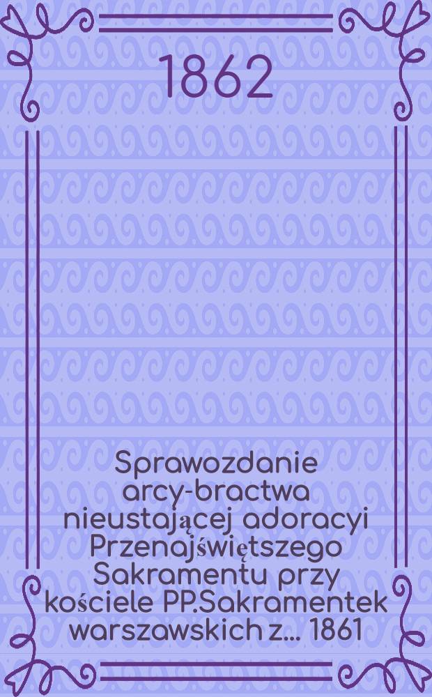 Sprawozdanie arcy-bractwa nieustającej adoracyi Przenajświętszego Sakramentu przy kościele PP.Sakramentek warszawskich z ... 1861/2