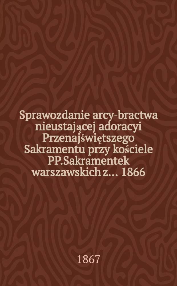 Sprawozdanie arcy-bractwa nieustającej adoracyi Przenajświętszego Sakramentu przy kościele PP.Sakramentek warszawskich z ... 1866/7