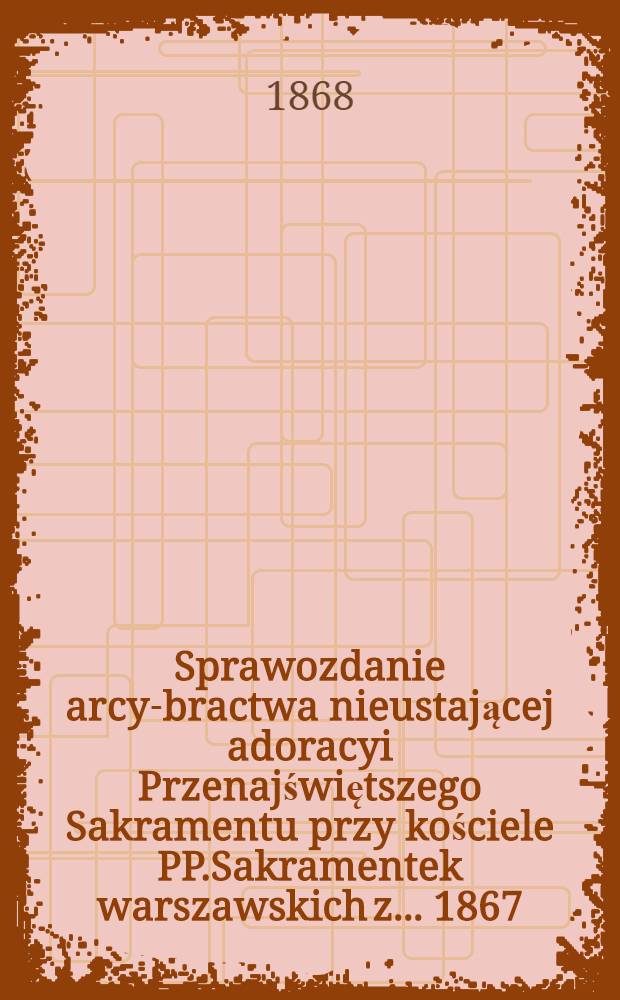Sprawozdanie arcy-bractwa nieustającej adoracyi Przenajświętszego Sakramentu przy kościele PP.Sakramentek warszawskich z ... 1867/8