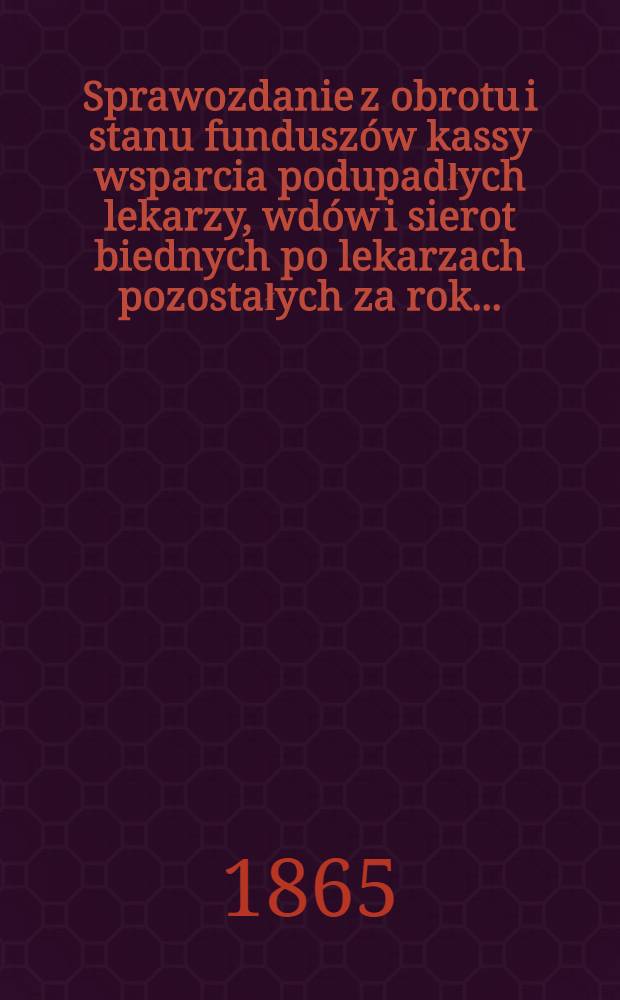 Sprawozdanie z obrotu i stanu funduszów kassy wsparcia podupadłych lekarzy, wdów i sierot biednych po lekarzach pozostałych za rok..