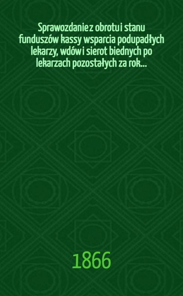 Sprawozdanie z obrotu i stanu funduszów kassy wsparcia podupadłych lekarzy, wdów i sierot biednych po lekarzach pozostałych za rok..
