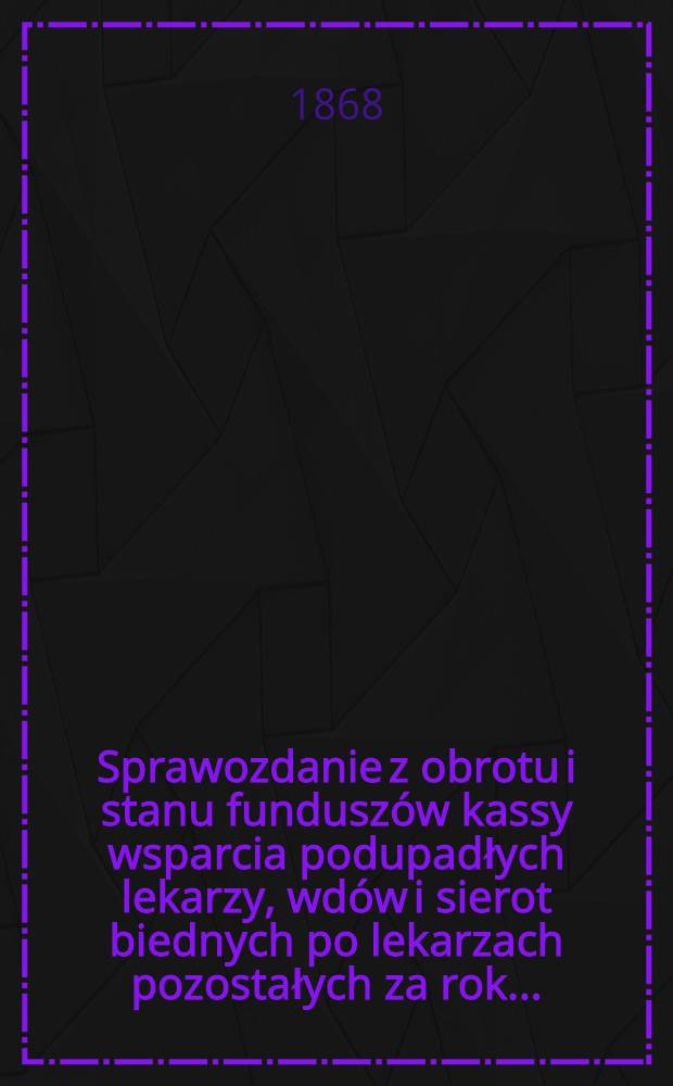 Sprawozdanie z obrotu i stanu fundusz&oacute;w kassy wsparcia podupadłych lekarzy, wd&oacute;w i sierot biednych po lekarzach pozostałych za rok..