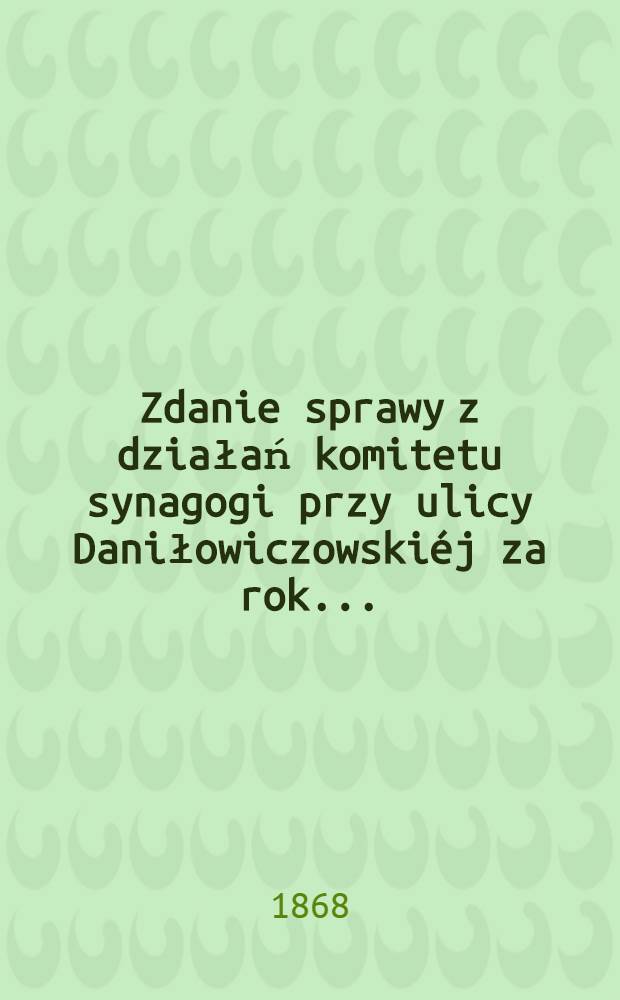 Zdanie sprawy z działań komitetu synagogi przy ulicy Daniłowiczowskiéj za rok ..