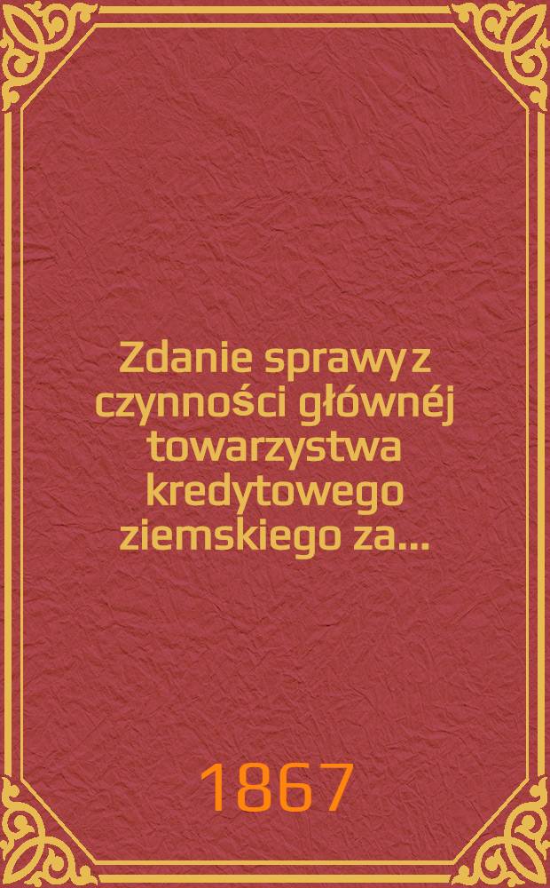 Zdanie sprawy z czynności głównéj towarzystwa kredytowego ziemskiego za ..