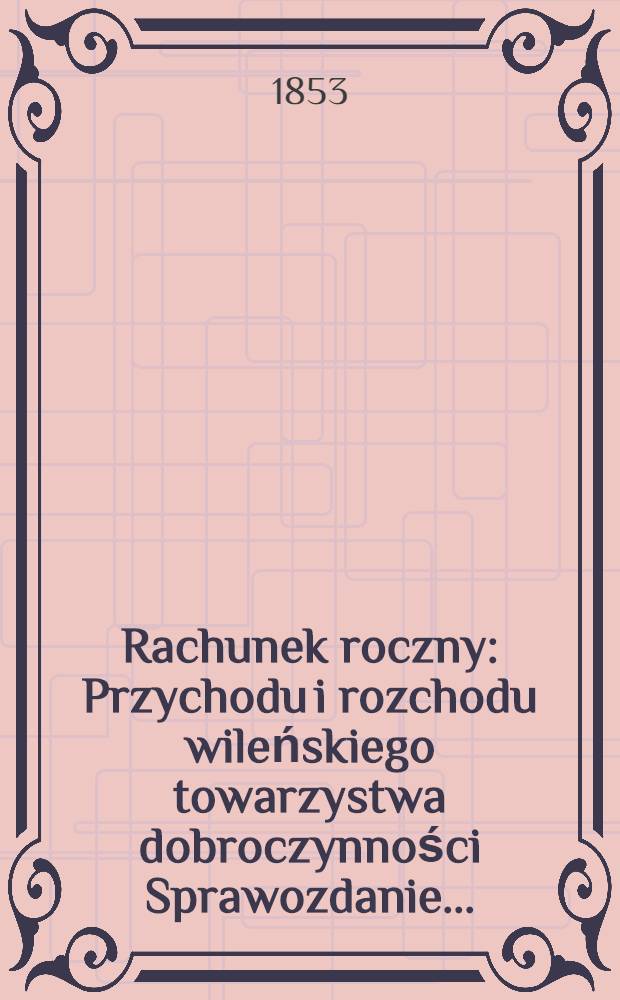 Rachunek roczny : Przychodu i rozchodu wileńskiego towarzystwa dobroczynności Sprawozdanie ..