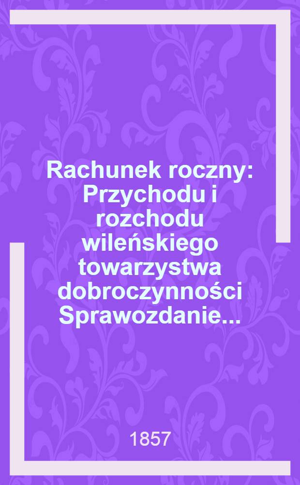 Rachunek roczny : Przychodu i rozchodu wileńskiego towarzystwa dobroczynności Sprawozdanie ..