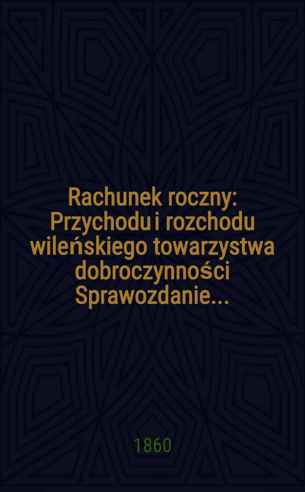 Rachunek roczny : Przychodu i rozchodu wileńskiego towarzystwa dobroczynności Sprawozdanie ..